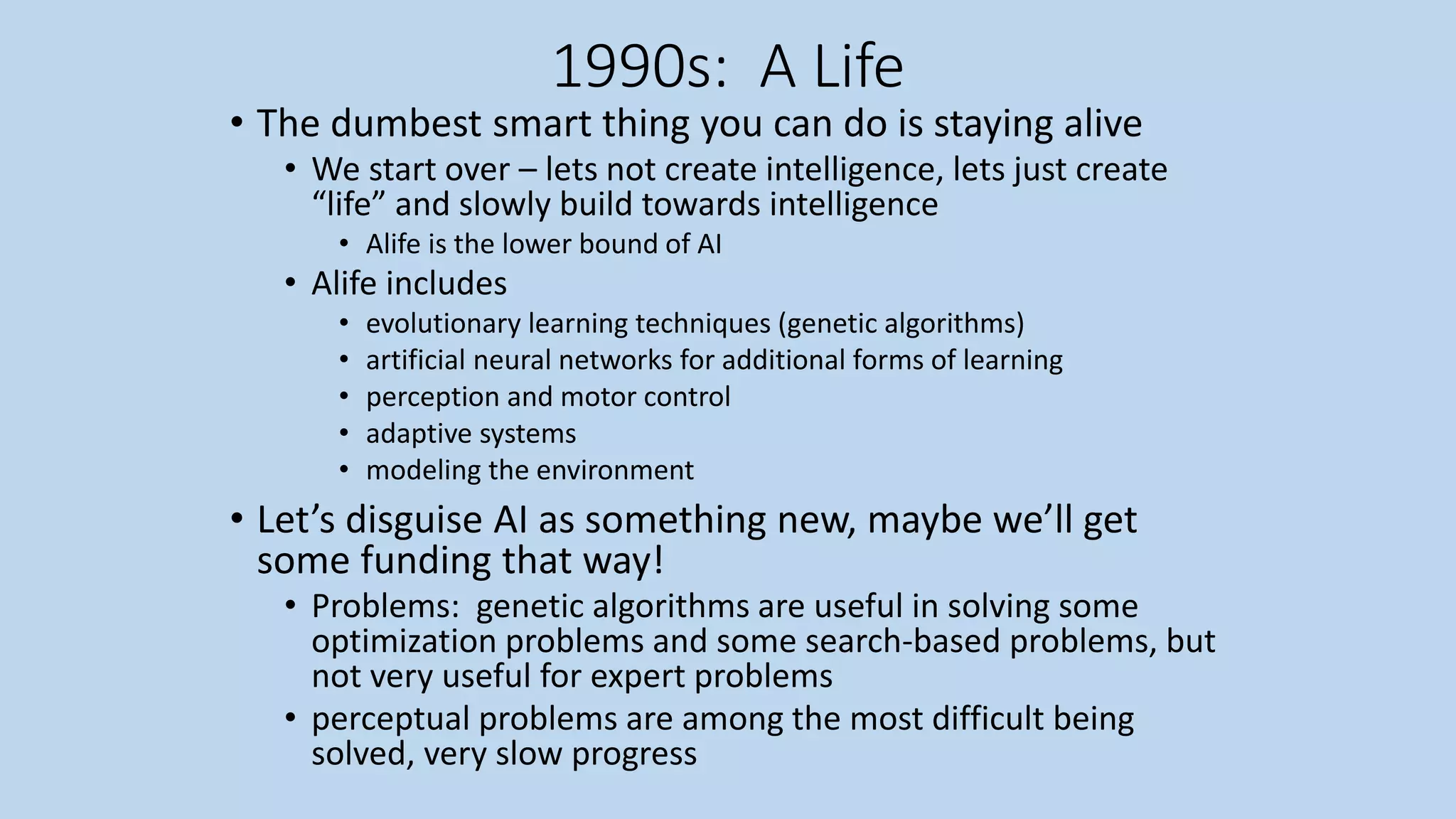 1990s: A Life
• The dumbest smart thing you can do is staying alive
• We start over – lets not create intelligence, lets just create
“life” and slowly build towards intelligence
• Alife is the lower bound of AI
• Alife includes
• evolutionary learning techniques (genetic algorithms)
• artificial neural networks for additional forms of learning
• perception and motor control
• adaptive systems
• modeling the environment
• Let’s disguise AI as something new, maybe we’ll get
some funding that way!
• Problems: genetic algorithms are useful in solving some
optimization problems and some search-based problems, but
not very useful for expert problems
• perceptual problems are among the most difficult being
solved, very slow progress
 
