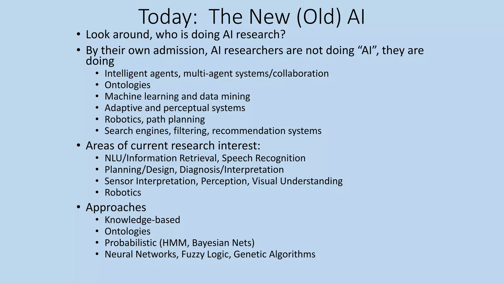 Today: The New (Old) AI
• Look around, who is doing AI research?
• By their own admission, AI researchers are not doing “AI”, they are
doing
• Intelligent agents, multi-agent systems/collaboration
• Ontologies
• Machine learning and data mining
• Adaptive and perceptual systems
• Robotics, path planning
• Search engines, filtering, recommendation systems
• Areas of current research interest:
• NLU/Information Retrieval, Speech Recognition
• Planning/Design, Diagnosis/Interpretation
• Sensor Interpretation, Perception, Visual Understanding
• Robotics
• Approaches
• Knowledge-based
• Ontologies
• Probabilistic (HMM, Bayesian Nets)
• Neural Networks, Fuzzy Logic, Genetic Algorithms
 