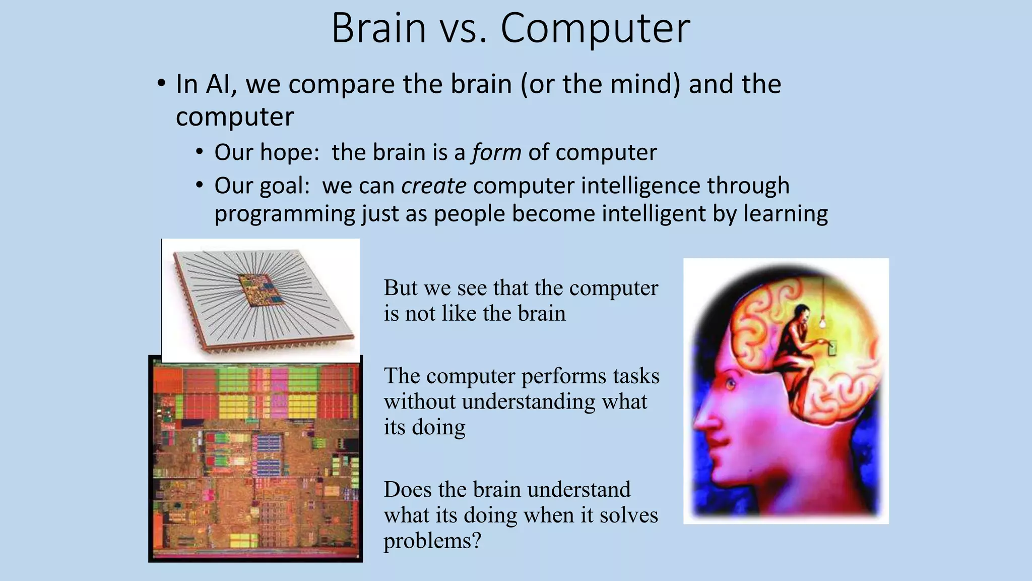 Brain vs. Computer
• In AI, we compare the brain (or the mind) and the
computer
• Our hope: the brain is a form of computer
• Our goal: we can create computer intelligence through
programming just as people become intelligent by learning
But we see that the computer
is not like the brain
The computer performs tasks
without understanding what
its doing
Does the brain understand
what its doing when it solves
problems?
 