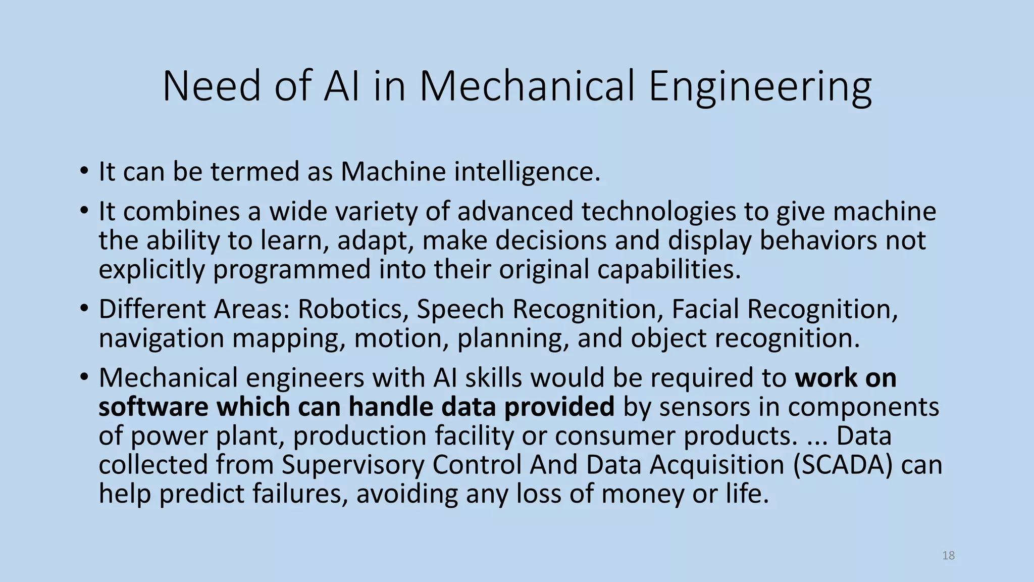 Need of AI in Mechanical Engineering
• It can be termed as Machine intelligence.
• It combines a wide variety of advanced technologies to give machine
the ability to learn, adapt, make decisions and display behaviors not
explicitly programmed into their original capabilities.
• Different Areas: Robotics, Speech Recognition, Facial Recognition,
navigation mapping, motion, planning, and object recognition.
• Mechanical engineers with AI skills would be required to work on
software which can handle data provided by sensors in components
of power plant, production facility or consumer products. ... Data
collected from Supervisory Control And Data Acquisition (SCADA) can
help predict failures, avoiding any loss of money or life.
18
 
