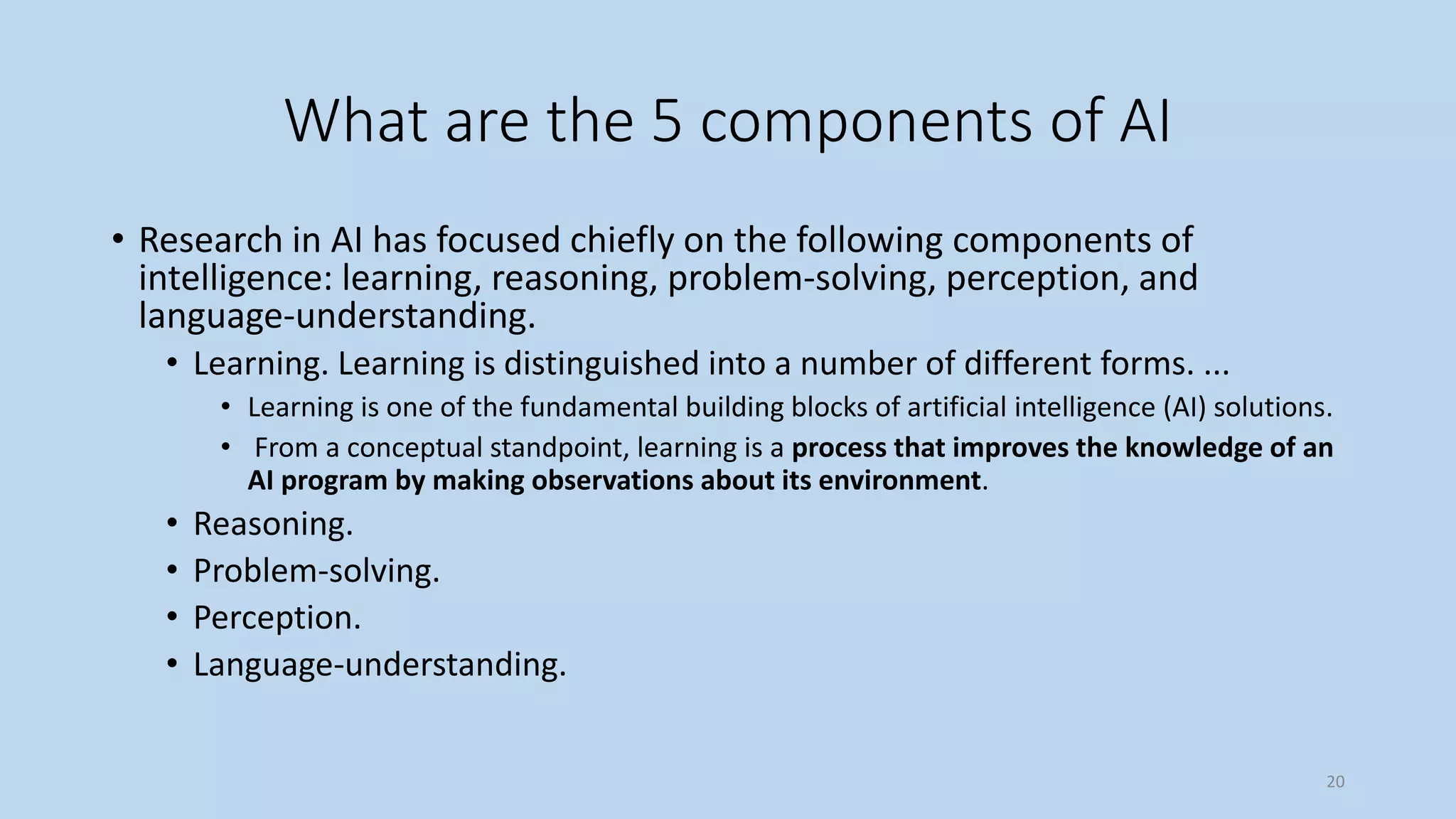 What are the 5 components of AI
• Research in AI has focused chiefly on the following components of
intelligence: learning, reasoning, problem-solving, perception, and
language-understanding.
• Learning. Learning is distinguished into a number of different forms. ...
• Learning is one of the fundamental building blocks of artificial intelligence (AI) solutions.
• From a conceptual standpoint, learning is a process that improves the knowledge of an
AI program by making observations about its environment.
• Reasoning.
• Problem-solving.
• Perception.
• Language-understanding.
20
 