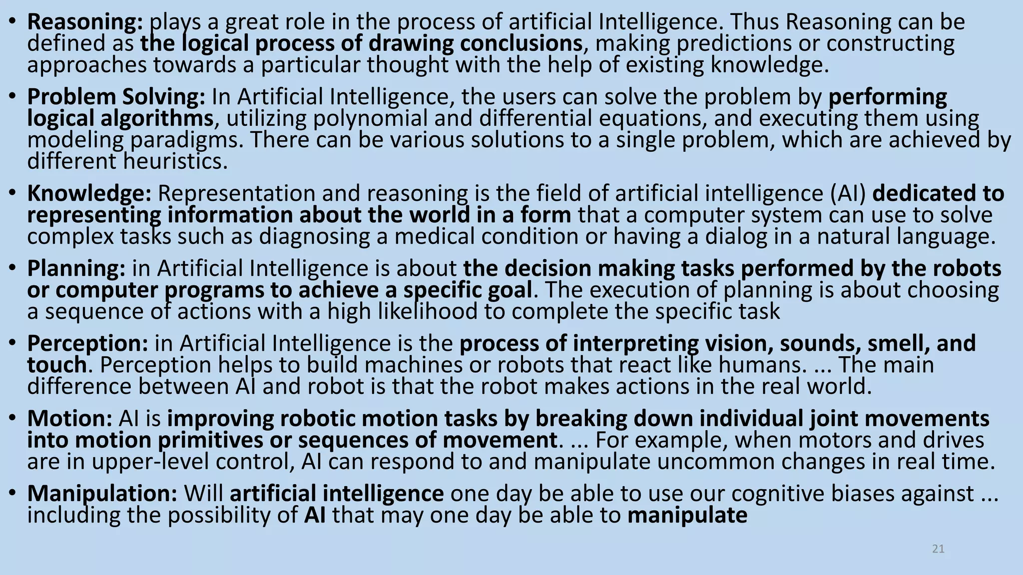 • Reasoning: plays a great role in the process of artificial Intelligence. Thus Reasoning can be
defined as the logical process of drawing conclusions, making predictions or constructing
approaches towards a particular thought with the help of existing knowledge.
• Problem Solving: In Artificial Intelligence, the users can solve the problem by performing
logical algorithms, utilizing polynomial and differential equations, and executing them using
modeling paradigms. There can be various solutions to a single problem, which are achieved by
different heuristics.
• Knowledge: Representation and reasoning is the field of artificial intelligence (AI) dedicated to
representing information about the world in a form that a computer system can use to solve
complex tasks such as diagnosing a medical condition or having a dialog in a natural language.
• Planning: in Artificial Intelligence is about the decision making tasks performed by the robots
or computer programs to achieve a specific goal. The execution of planning is about choosing
a sequence of actions with a high likelihood to complete the specific task
• Perception: in Artificial Intelligence is the process of interpreting vision, sounds, smell, and
touch. Perception helps to build machines or robots that react like humans. ... The main
difference between AI and robot is that the robot makes actions in the real world.
• Motion: AI is improving robotic motion tasks by breaking down individual joint movements
into motion primitives or sequences of movement. ... For example, when motors and drives
are in upper-level control, AI can respond to and manipulate uncommon changes in real time.
• Manipulation: Will artificial intelligence one day be able to use our cognitive biases against ...
including the possibility of AI that may one day be able to manipulate
21
 
