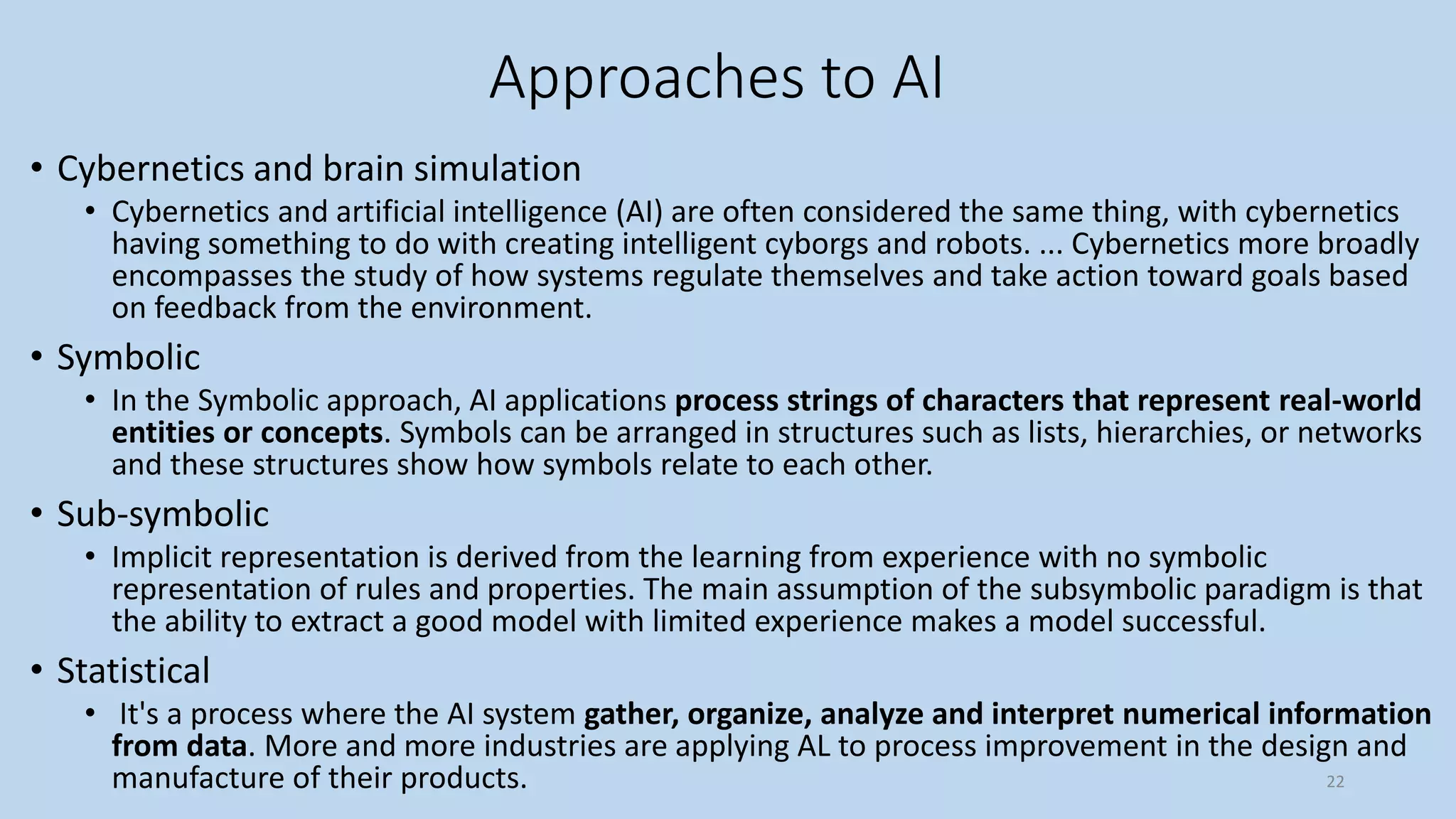 Approaches to AI
• Cybernetics and brain simulation
• Cybernetics and artificial intelligence (AI) are often considered the same thing, with cybernetics
having something to do with creating intelligent cyborgs and robots. ... Cybernetics more broadly
encompasses the study of how systems regulate themselves and take action toward goals based
on feedback from the environment.
• Symbolic
• In the Symbolic approach, AI applications process strings of characters that represent real-world
entities or concepts. Symbols can be arranged in structures such as lists, hierarchies, or networks
and these structures show how symbols relate to each other.
• Sub-symbolic
• Implicit representation is derived from the learning from experience with no symbolic
representation of rules and properties. The main assumption of the subsymbolic paradigm is that
the ability to extract a good model with limited experience makes a model successful.
• Statistical
• It's a process where the AI system gather, organize, analyze and interpret numerical information
from data. More and more industries are applying AL to process improvement in the design and
manufacture of their products. 22
 