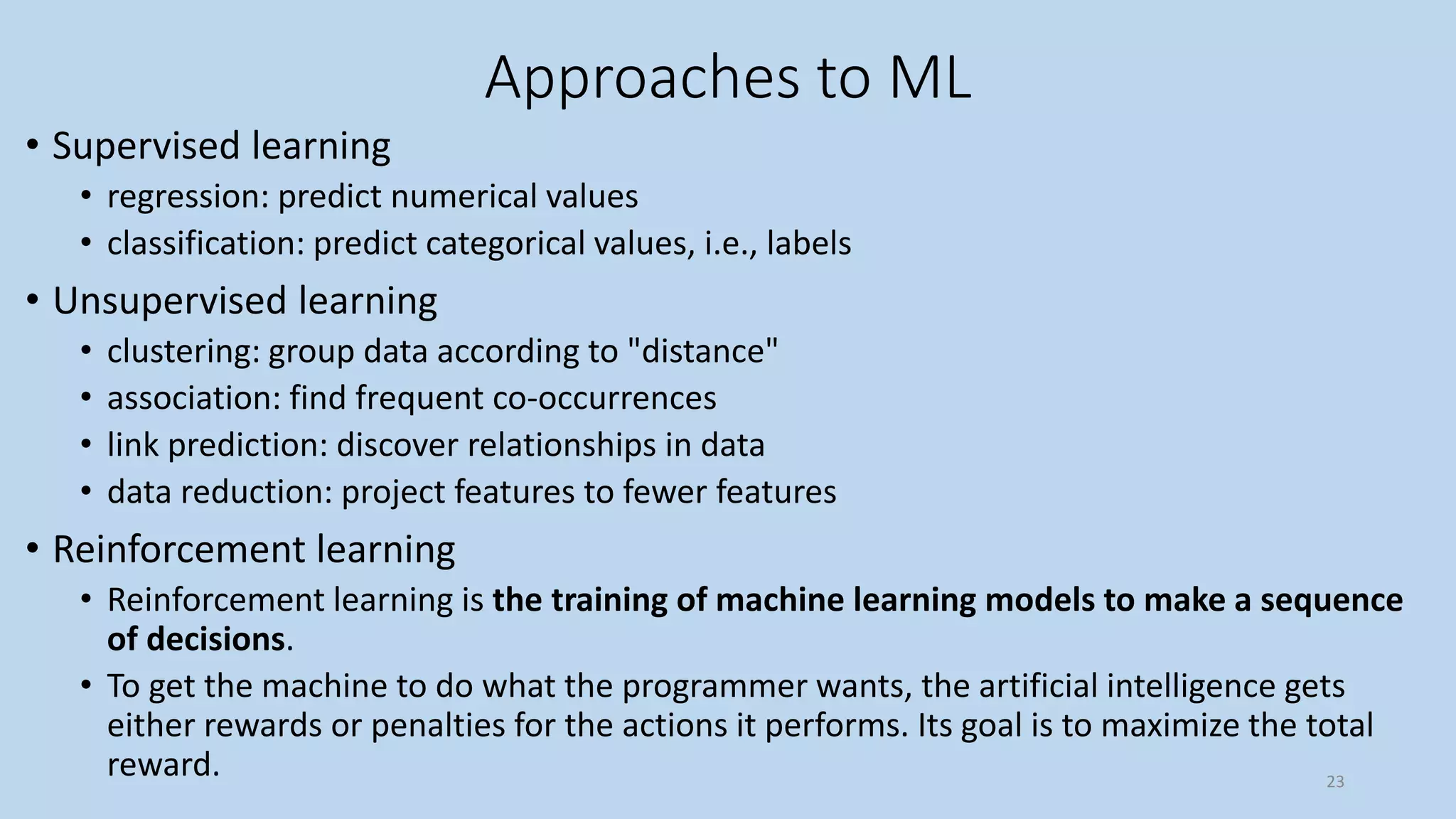 Approaches to ML
• Supervised learning
• regression: predict numerical values
• classification: predict categorical values, i.e., labels
• Unsupervised learning
• clustering: group data according to "distance"
• association: find frequent co-occurrences
• link prediction: discover relationships in data
• data reduction: project features to fewer features
• Reinforcement learning
• Reinforcement learning is the training of machine learning models to make a sequence
of decisions.
• To get the machine to do what the programmer wants, the artificial intelligence gets
either rewards or penalties for the actions it performs. Its goal is to maximize the total
reward. 23
 