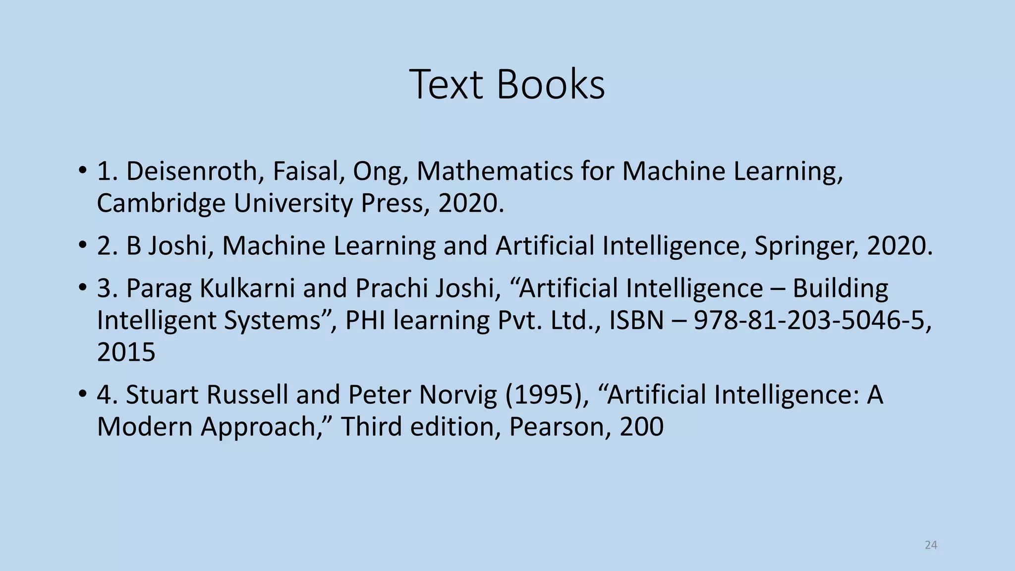 Text Books
• 1. Deisenroth, Faisal, Ong, Mathematics for Machine Learning,
Cambridge University Press, 2020.
• 2. B Joshi, Machine Learning and Artificial Intelligence, Springer, 2020.
• 3. Parag Kulkarni and Prachi Joshi, “Artificial Intelligence – Building
Intelligent Systems”, PHI learning Pvt. Ltd., ISBN – 978-81-203-5046-5,
2015
• 4. Stuart Russell and Peter Norvig (1995), “Artificial Intelligence: A
Modern Approach,” Third edition, Pearson, 200
24
 