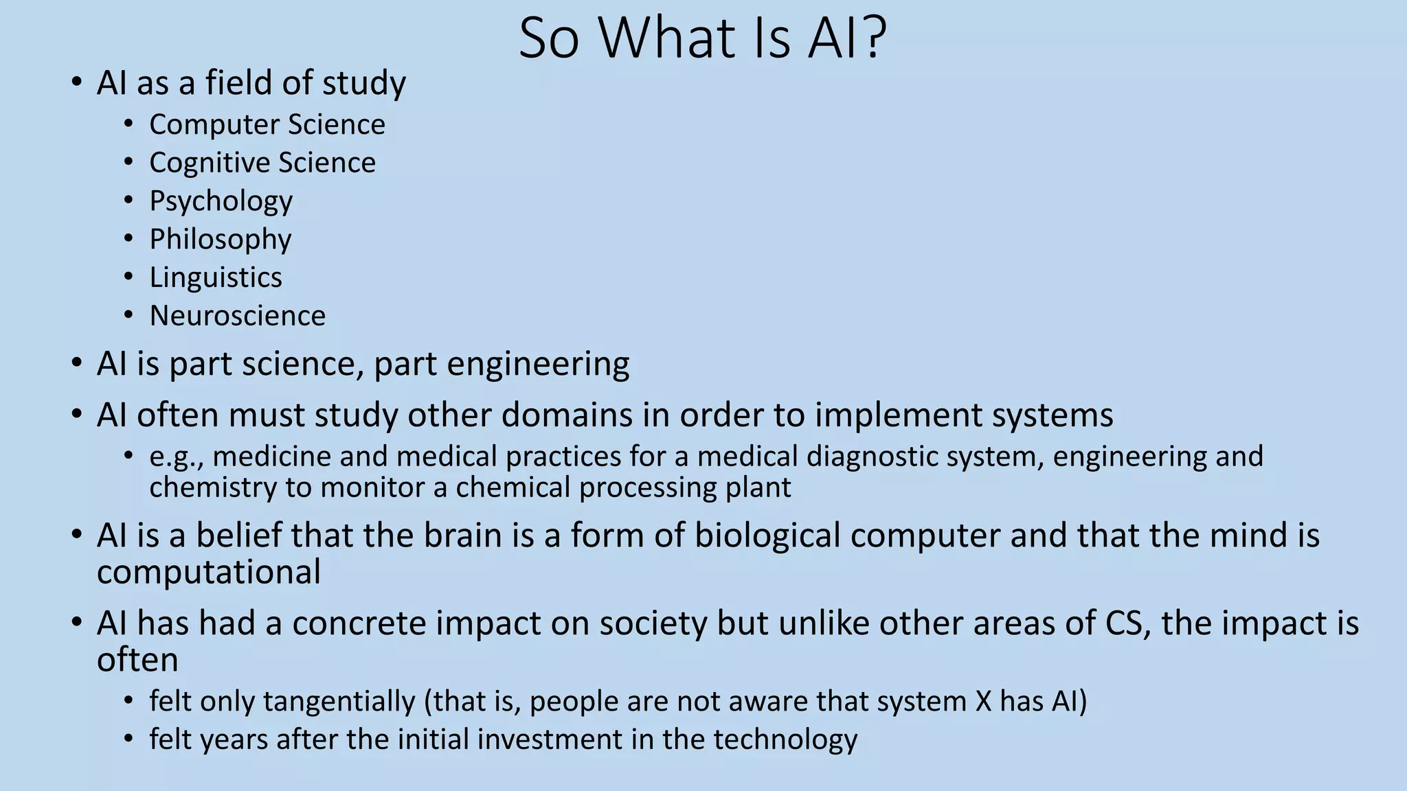 So What Is AI?
• AI as a field of study
• Computer Science
• Cognitive Science
• Psychology
• Philosophy
• Linguistics
• Neuroscience
• AI is part science, part engineering
• AI often must study other domains in order to implement systems
• e.g., medicine and medical practices for a medical diagnostic system, engineering and
chemistry to monitor a chemical processing plant
• AI is a belief that the brain is a form of biological computer and that the mind is
computational
• AI has had a concrete impact on society but unlike other areas of CS, the impact is
often
• felt only tangentially (that is, people are not aware that system X has AI)
• felt years after the initial investment in the technology
 