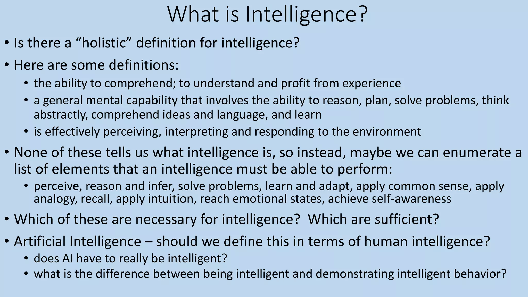 What is Intelligence?
• Is there a “holistic” definition for intelligence?
• Here are some definitions:
• the ability to comprehend; to understand and profit from experience
• a general mental capability that involves the ability to reason, plan, solve problems, think
abstractly, comprehend ideas and language, and learn
• is effectively perceiving, interpreting and responding to the environment
• None of these tells us what intelligence is, so instead, maybe we can enumerate a
list of elements that an intelligence must be able to perform:
• perceive, reason and infer, solve problems, learn and adapt, apply common sense, apply
analogy, recall, apply intuition, reach emotional states, achieve self-awareness
• Which of these are necessary for intelligence? Which are sufficient?
• Artificial Intelligence – should we define this in terms of human intelligence?
• does AI have to really be intelligent?
• what is the difference between being intelligent and demonstrating intelligent behavior?
 