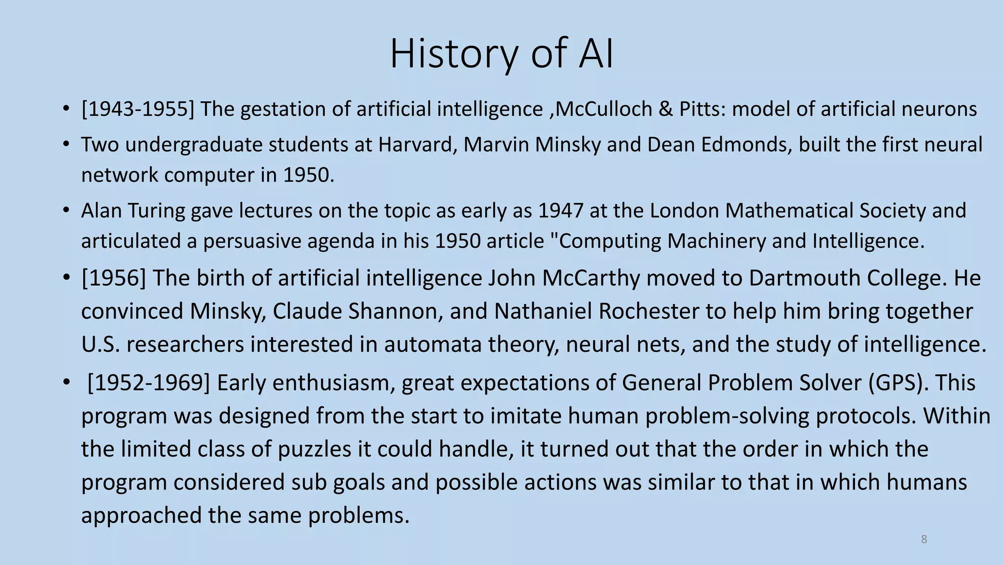 History of AI
• [1943-1955] The gestation of artificial intelligence ,McCulloch & Pitts: model of artificial neurons
• Two undergraduate students at Harvard, Marvin Minsky and Dean Edmonds, built the first neural
network computer in 1950.
• Alan Turing gave lectures on the topic as early as 1947 at the London Mathematical Society and
articulated a persuasive agenda in his 1950 article "Computing Machinery and Intelligence.
• [1956] The birth of artificial intelligence John McCarthy moved to Dartmouth College. He
convinced Minsky, Claude Shannon, and Nathaniel Rochester to help him bring together
U.S. researchers interested in automata theory, neural nets, and the study of intelligence.
• [1952-1969] Early enthusiasm, great expectations of General Problem Solver (GPS). This
program was designed from the start to imitate human problem-solving protocols. Within
the limited class of puzzles it could handle, it turned out that the order in which the
program considered sub goals and possible actions was similar to that in which humans
approached the same problems.
8
 