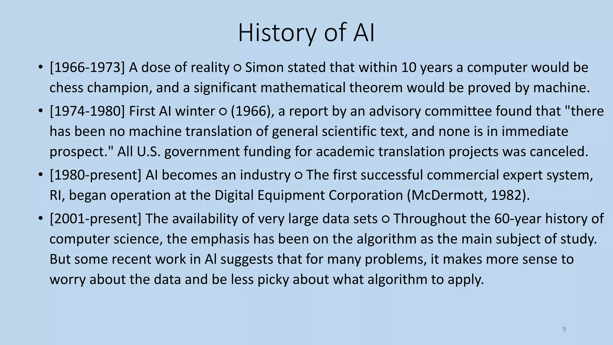 History of AI
• [1966-1973] A dose of reality ○ Simon stated that within 10 years a computer would be
chess champion, and a significant mathematical theorem would be proved by machine.
• [1974-1980] First AI winter ○ (1966), a report by an advisory committee found that "there
has been no machine translation of general scientific text, and none is in immediate
prospect." All U.S. government funding for academic translation projects was canceled.
• [1980-present] AI becomes an industry ○ The first successful commercial expert system,
RI, began operation at the Digital Equipment Corporation (McDermott, 1982).
• [2001-present] The availability of very large data sets ○ Throughout the 60-year history of
computer science, the emphasis has been on the algorithm as the main subject of study.
But some recent work in Al suggests that for many problems, it makes more sense to
worry about the data and be less picky about what algorithm to apply.
9
 