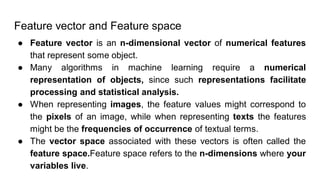 Feature vector and Feature space
● Feature vector is an n-dimensional vector of numerical features
that represent some object.
● Many algorithms in machine learning require a numerical
representation of objects, since such representations facilitate
processing and statistical analysis.
● When representing images, the feature values might correspond to
the pixels of an image, while when representing texts the features
might be the frequencies of occurrence of textual terms.
● The vector space associated with these vectors is often called the
feature space.Feature space refers to the n-dimensions where your
variables live.
 