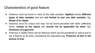 Characteristics of good feature
● Features must be found in most of the data samples: Applied across different
types of data samples and are not limited to just one data samples. Eg.
Shape of an Apple
● Features must be unique and may not be found prevalent with other (different)
forms: Unique to the object and should not be applicable for other. Eg.
Hardness of sugarcane
● Features in reality:There can be features which can be accidental in nature and is
not a feature at all when considering the population.eg. Presence of kite in the
picture of tree.
 