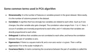 Some common terms used in PCA algorithm
● Dimensionality: It is the number of features or variables present in the given dataset. More easily,
it is the number of columns present in the dataset.
● Correlation: It signifies that how strongly two variables are related to each other. Such as if one
changes, the other variable also gets changed. The correlation value ranges from -1 to +1. Here, -1
occurs if variables are inversely proportional to each other, and +1 indicates that variables are
directly proportional to each other.
● Orthogonal: It defines that variables are not correlated to each other, and hence the correlation
between the pair of variables is zero.
● Eigenvectors: If there is a square matrix M, and a non-zero vector v is given. Then v will be
eigenvector if Av is the scalar multiple of v.
● Covariance Matrix: A matrix containing the covariance between the pair of variables is called the
 