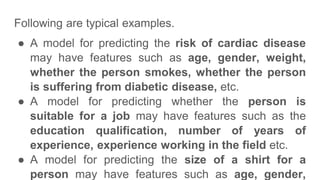 Following are typical examples.
● A model for predicting the risk of cardiac disease
may have features such as age, gender, weight,
whether the person smokes, whether the person
is suffering from diabetic disease, etc.
● A model for predicting whether the person is
suitable for a job may have features such as the
education qualification, number of years of
experience, experience working in the field etc.
● A model for predicting the size of a shirt for a
person may have features such as age, gender,
 