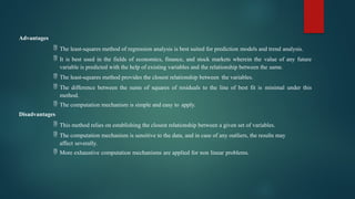 Advantages
 The least-squares method of regression analysis is best suited for prediction models and trend analysis.
 It is best used in the fields of economics, finance, and stock markets wherein the value of any future
variable is predicted with the help of existing variables and the relationship between the same.
 The least-squares method provides the closest relationship between the variables.
 The difference between the sums of squares of residuals to the line of best fit is minimal under this
method.
 The computation mechanism is simple and easy to apply.
Disadvantages
 This method relies on establishing the closest relationship between a given set of variables.
 The computation mechanism is sensitive to the data, and in case of any outliers, the results may
affect severally.
 More exhaustive computation mechanisms are applied for non linear problems.
 