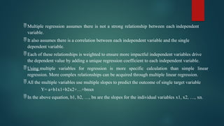  Multiple regression assumes there is not a strong relationship between each independent
variable.
 It also assumes there is a correlation between each independent variable and the single
dependent variable.
 Each of these relationships is weighted to ensure more impactful independent variables drive
the dependent value by adding a unique regression coefficient to each independent variable.
 Using multiple variables for regression is more specific calculation than simple linear
regression. More complex relationships can be acquired through multiple linear regression.
 All the multiple variables use multiple slopes to predict the outcome of single target variable
Y= a+b1x1+b2x2+…+bnxn
 In the above equation, b1, b2, …, bn are the slopes for the individual variables x1, x2, …, xn.
 