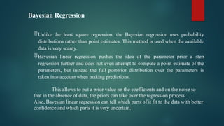 Bayesian Regression
Unlike the least square regression, the Bayesian regression uses probability
distributions rather than point estimates. This method is used when the available
data is very scanty.
Bayesian linear regression pushes the idea of the parameter prior a step
regression further and does not even attempt to compute a point estimate of the
parameters, but instead the full posterior distribution over the parameters is
taken into account when making predictions.
This allows to put a prior value on the coefficients and on the noise so
that in the absence of data, the priors can take over the regression process.
Also, Bayesian linear regression can tell which parts of it fit to the data with better
confidence and which parts it is very uncertain.
 