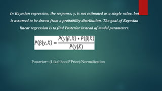In Bayesian regression, the response, y, is not estimated as a single value, but
is assumed to be drawn from a probability distribution. The goal of Bayesian
linear regression is to find Posterior instead of model parameters.
Posterior= (Likelihood*Prior)/Normalization
 