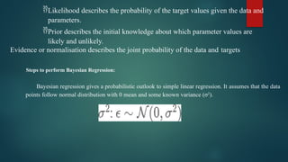 Likelihood describes the probability of the target values given the data and
parameters.
Prior describes the initial knowledge about which parameter values are
likely and unlikely.
Evidence or normalisation describes the joint probability of the data and targets
Steps to perform Bayesian Regression:
Bayesian regression gives a probabilistic outlook to simple linear regression. It assumes that the data
points follow normal distribution with 0 mean and some known variance (σ2
).
 