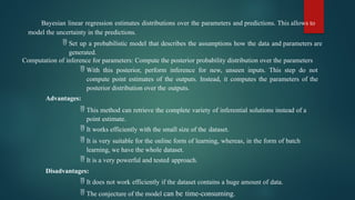 Bayesian linear regression estimates distributions over the parameters and predictions. This allows to
model the uncertainty in the predictions.
 Set up a probabilistic model that describes the assumptions how the data and parameters are
generated.
Computation of inference for parameters: Compute the posterior probability distribution over the parameters
 With this posterior, perform inference for new, unseen inputs. This step do not
compute point estimates of the outputs. Instead, it computes the parameters of the
posterior distribution over the outputs.
Advantages:
 This method can retrieve the complete variety of inferential solutions instead of a
point estimate.
 It works efficiently with the small size of the dataset.
 It is very suitable for the online form of learning, whereas, in the form of batch
learning, we have the whole dataset.
 It is a very powerful and tested approach.
Disadvantages:
 It does not work efficiently if the dataset contains a huge amount of data.
 The conjecture of the model can be time-consuming.
 