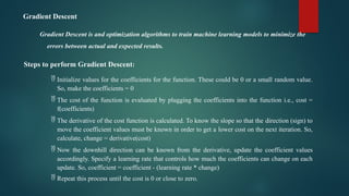 Gradient Descent
Gradient Descent is and optimization algorithms to train machine learning models to minimize the
errors between actual and expected results.
Steps to perform Gradient Descent:
 Initialize values for the coefficients for the function. These could be 0 or a small random value.
So, make the coefficients = 0
 The cost of the function is evaluated by plugging the coefficients into the function i.e., cost =
f(coefficients)
 The derivative of the cost function is calculated. To know the slope so that the direction (sign) to
move the coefficient values must be known in order to get a lower cost on the next iteration. So,
calculate, change = derivative(cost)
 Now the downhill direction can be known from the derivative, update the coefficient values
accordingly. Specify a learning rate that controls how much the coefficients can change on each
update. So, coefficient = coefficient - (learning rate * change)
 Repeat this process until the cost is 0 or close to zero.
 