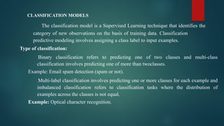 CLASSIFICATION MODELS
The classification model is a Supervised Learning technique that identifies the
category of new observations on the basis of training data. Classification
predictive modeling involves assigning a class label to input examples.
Type of classification:
Binary classification refers to predicting one of two classes and multi-class
classification involves predicting one of more than twoclasses.
Example: Email spam detection (spam or not).
Multi-label classification involves predicting one or more classes for each example and
imbalanced classification refers to classification tasks where the distribution of
examples across the classes is not equal.
Example: Optical character recognition.
 