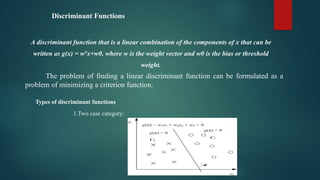 Discriminant Functions
A discriminant function that is a linear combination of the components of x that can be
written as g(x) = wT
x+w0, where w is the weight vector and w0 is the bias or threshold
weight.
The problem of finding a linear discriminant function can be formulated as a
problem of minimizing a criterion function.
Types of discriminant functions
1.Two case category:
 