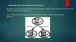 PROBABILISTIC DISCRIMINANT FUNCTIONS
Probabilistic Linear Discriminant function is a probabilistic version of linear discriminant functions with
abilities to handle more complex data.
This is widely used for recognition, checking similarity, feature extraction and verification
processes
 