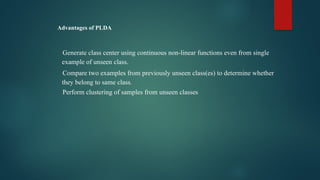 Advantages of PLDA
Generate class center using continuous non-linear functions even from single
example of unseen class.
Compare two examples from previously unseen class(es) to determine whether
they belong to same class.
Perform clustering of samples from unseen classes
 