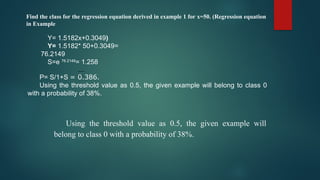 Find the class for the regression equation derived in example 1 for x=50. (Regression equation
in Example
Y= 1.5182x+0.3049)
Y= 1.5182* 50+0.3049=
76.2149
S=e 76.2149
= 1.258
P= S/1+S = 0.386.
Using the threshold value as 0.5, the given example will belong to class 0
with a probability of 38%.
Using the threshold value as 0.5, the given example will
belong to class 0 with a probability of 38%.
 
