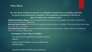 Naïve Bayes
The Naive Bayes classification algorithm is a probabilistic classifier based on probability models that
incorporate strong independence assumptions. These independence assumptions do not have an
impact on reality, hence considered as naive.
Multinomial Naive Bayes: The features/predictors used by the classifier are used to label the
instances in discrete categories.
Bernoulli Naive Bayes: The predictors used here are boolean variables. The parameters that takes
up only yes or no values.
Gaussian Naive Bayes: When the predictors take up a continuous value and are not discrete,
then it is Gaussian distribution.
Advantages of Naïve Bayes Classifier:
 Fast and easy ML algorithms to predict a class of
datasets.
 It can be used for Binary as well as Multi-class
Classifications.

It performs better in Multi-class predictions
 