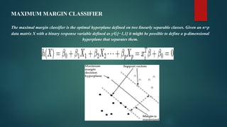 MAXIMUM MARGIN CLASSIFIER
The maximal margin classifier is the optimal hyperplane defined on two linearly separable classes. Given an n×p
data matrix X with a binary response variable defined as y∈[−1,1] it might be possible to define a p-dimensional
hyperplane that separates them.
 