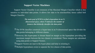 Support Vector Machines
Support Vector Classifier is an extension of the Maximal Margin Classifier which is less
sensitive to individual data points. It allows few data to be misclassified, hence called Soft
Margin Classifier.
The main goal of SVM is to find a hyperplane in an N-
dimensional space, where N indicates the number of
features that distinctly classifies the data points.
 The SVM classifier constructs a hyper-lane in an N-dimensional space that divides the
data points belonging to different classes.
 However, this hyper-pane is chosen based on margin as the hyperplane providing the
maximum margin between the two classes is considered. These margins are calculated
using data points or Support Vectors.
 Support Vectors are near to the hyper-plane and help in orienting it.
 Multiple hyperplanes exists to separate the two classes of data points.
 