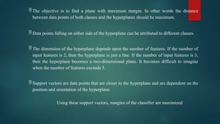  The objective is to find a plane with maximum margin. In other words the distance
between data points of both classes and the hyperplanes should be maximum.
 Data points falling on either side of the hyperplane can be attributed to different classes.
 The dimension of the hyperplane depends upon the number of features. If the number of
input features is 2, then the hyperplane is just a line. If the number of input features is 3,
then the hyperplane becomes a two-dimensional plane. It becomes difficult to imagine
when the number of features exceeds 3.
 Support vectors are data points that are closer to the hyperplane and are dependent on the
position and orientation of the hyperplane.
Using these support vectors, margins of the classifier are maximized
 
