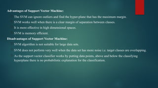 Advantages of Support Vector Machine:
 The SVM can ignore outliers and find the hyper-plane that has the maximum margin.
 SVM works well when there is a clear margin of separation between classes.
 It is more effective in high dimensional spaces.
 SVM is memory efficient.
Disadvantages of Support Vector Machine:
 SVM algorithm is not suitable for large data sets.
 SVM does not perform very well when the data set has more noise i.e. target classes are overlapping.
 As the support vector classifier works by putting data points, above and below the classifying
hyperplane there is no probabilistic explanation for the classification.
 
