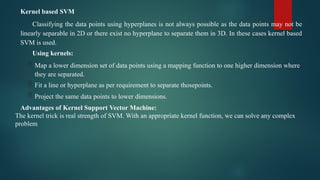 Kernel based SVM
Classifying the data points using hyperplanes is not always possible as the data points may not be
linearly separable in 2D or there exist no hyperplane to separate them in 3D. In these cases kernel based
SVM is used.
Using kernels:
 Map a lower dimension set of data points using a mapping function to one higher dimension where
they are separated.
 Fit a line or hyperplane as per requirement to separate thosepoints.
 Project the same data points to lower dimensions.
Advantages of Kernel Support Vector Machine:
The kernel trick is real strength of SVM. With an appropriate kernel function, we can solve any complex
problem
 