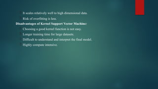  It scales relatively well to high dimensional data.
 Risk of overfitting is less.
Disadvantages of Kernel Support Vector Machine:
 Choosing a good kernel function is not easy.
 Longer training time for large datasets.
 Difficult to understand and interpret the final model.
 Highly compute intensive.
 