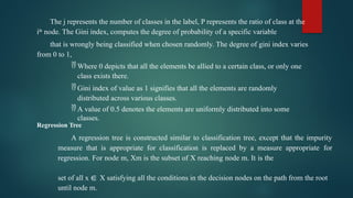 The j represents the number of classes in the label, P represents the ratio of class at the
ith
node. The Gini index, computes the degree of probability of a specific variable
that is wrongly being classified when chosen randomly. The degree of gini index varies
from 0 to 1,
 Where 0 depicts that all the elements be allied to a certain class, or only one
class exists there.
 Gini index of value as 1 signifies that all the elements are randomly
distributed across various classes.
 A value of 0.5 denotes the elements are uniformly distributed into some
classes.
Regression Tree
A regression tree is constructed similar to classification tree, except that the impurity
measure that is appropriate for classification is replaced by a measure appropriate for
regression. For node m, Xm is the subset of X reaching node m. It is the
set of all x ∈ X satisfying all the conditions in the decision nodes on the path from the root
until node m.
 
