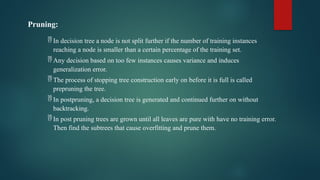 Pruning:
 In decision tree a node is not split further if the number of training instances
reaching a node is smaller than a certain percentage of the training set.
 Any decision based on too few instances causes variance and induces
generalization error.
 The process of stopping tree construction early on before it is full is called
prepruning the tree.
 In postpruning, a decision tree is generated and continued further on without
backtracking.
 In post pruning trees are grown until all leaves are pure with have no training error.
Then find the subtrees that cause overfitting and prune them.
 