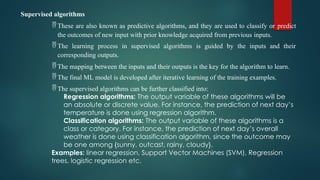 Supervised algorithms
 These are also known as predictive algorithms, and they are used to classify or predict
the outcomes of new input with prior knowledge acquired from previous inputs.
 The learning process in supervised algorithms is guided by the inputs and their
corresponding outputs.
 The mapping between the inputs and their outputs is the key for the algorithm to learn.
 The final ML model is developed after iterative learning of the training examples.
 The supervised algorithms can be further classified into:
Regression algorithms: The output variable of these algorithms will be
an absolute or discrete value. For instance, the prediction of next day’s
temperature is done using regression algorithm.
Classification algorithms: The output variable of these algorithms is a
class or category. For instance, the prediction of next day’s overall
weather is done using classification algorithm, since the outcome may
be one among {sunny, outcast, rainy, cloudy}.
Examples: linear regression, Support Vector Machines (SVM), Regression
trees, logistic regression etc.
 