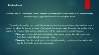 Random Forest
Random Forest is a classifier that contains a number of decision trees on various subsets of the given dataset and
takes the average to improve the predictive accuracy of that dataset.
The random forest algorithm establishes the outcome based on the predictions of the decision trees. It
predicts by taking the average or mean of the output from various trees. Increasing the number of trees
increases the precision of the outcome. It combines both the bagging and boosting techniques.
 Bagging: Creates a different training subset from sample training data with replacement
& the final output is based on majority voting.
 Boosting: Combines weak learners into strong learners by creating sequential models such
that the final model has the highest accuracy.
 