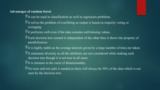 Advantages of random forest
 It can be used in classification as well as regression problems.
 It solves the problem of overfitting as output is based on majority voting or
averaging.
 It performs well even if the data contains null/missing values.
 Each decision tree created is independent of the other thus it shows the property of
parallelization.
 It is highly stable as the average answers given by a large number of trees are taken.
 It maintains diversity as all the attributes are not considered while making each
decision tree though it is not true in all cases.
 It is immune to the curse of dimensionality.
 No train and test split is needed as there will always be 30% of the data which is not
seen by the decision tree.
 