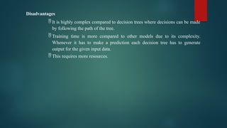 Disadvantages
 It is highly complex compared to decision trees where decisions can be made
by following the path of the tree.
 Training time is more compared to other models due to its complexity.
Whenever it has to make a prediction each decision tree has to generate
output for the given input data.
 This requires more resources.
 