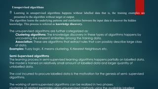 Unsupervised algorithms
 Learning in unsupervised algorithms happens without labelled data that is, the training examples are
presented to the algorithm without target or output.
The algorithm learns the underlying patterns and similarities between the input data to discover the hidden
knowledge. This process is referred as knowledge discovery.
The unsupervised algorithms are further categorized as:
Clustering algorithms: The knowledge discovery in these types of algorithms happens by
uncovering the inherent similarities among the training data.
Association: These are algorithms that extract rules that can possibly describe large class
of data.
Examples: Fuzzy logic, K means clustering, K-Nearest Neighbours etc.
Semi-Supervised algorithms
The learning process in semi-supervised learning algorithms happens partially on labelled data.
The model is trained on relatively small amount of labelled data and larger quantity of
unlabelled data.
The cost incurred to procure labelled data is the motivation for the genesis of semi- supervised
algorithms.
The working of semi-supervised algorithms can be realized in two phases:
 