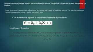 Linear regression algorithm shows a linear relationship between a dependent (y) and one or more independent (y)
variables
Linear Regression is a supervised and statistical ML method that is used for predictive analysis. This uses the relationship
between the data-points to draw a straight line through them.
1.The mathematical equation of simple linear regression is given below:
A least-squares regression method is a form of statistical regression analysis that establishes the
relationship between the dependent (Y) and independent variable (X) through linear line, referred as line
of best fit.
Least Squares Regression
 