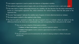  Least squares regression is used to predict the behavior of dependent variables.
 This method of regression analysis begins with a set of data points to be plotted on an x- and y-axis graph.
 If the data shows a leaner relationship between two variables, the line that best fits this linear relationship is
known as a least-squares regression line, which minimizes the vertical distance from the data points to the
regression line.
 The term “least squares” indicates the smallest sum of squares of errors otherwise known as variance.
 The least-squares method is often applied in data fitting.
 The best fit result is assumed to reduce the sum of squared errors or residuals which are stated to be the
differences between the observed or experimental value and corresponding fitted value given in the model.
 There are two basic categories of least-squares problems:
 Ordinary or linear least squares: used in statistical regression analysis
 Nonlinear least squares: iterative method to approximate the model to a linear model with
each iteration.
 The given data points can to be minimized by the method of reducing residuals or offsets of each point
from the line.
 
