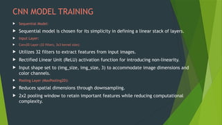 CNN MODEL TRAINING
 Sequential Model:
 Sequential model is chosen for its simplicity in defining a linear stack of layers.
 Input Layer:
 Conv2D Layer (32 filters, 3x3 kernel size):
 Utilizes 32 filters to extract features from input images.
 Rectified Linear Unit (ReLU) activation function for introducing non-linearity.
 Input shape set to (img_size, img_size, 3) to accommodate image dimensions and
color channels.
 Pooling Layer (MaxPooling2D):
 Reduces spatial dimensions through downsampling.
 2x2 pooling window to retain important features while reducing computational
complexity.
 