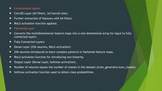  Convolutional Layers:
 Conv2D Layer (64 filters, 3x3 kernel size):
 Further extraction of features with 64 filters.
 ReLU activation function applied.
 Flattening Layer:
 Converts the multidimensional feature maps into a one-dimensional array for input to fully
connected layers.
 Fully Connected Layers:
 Dense Layer (256 neurons, ReLU activation):
 256 neurons introduced to learn complex patterns in flattened feature maps.
 ReLU activation function for introducing non-linearity.
 Output Layer (Dense Layer, Softmax activation):
 Number of neurons equals the number of classes in the dataset (train_generator.num_classes).
 Softmax activation function used to obtain class probabilities.
 
