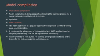 Model compilation
 What is Model Compilation?
 Model compilation is the process of configuring the learning process for a
neural network model before it is trained.
 Optimizer
 Adam Optimizer:
 The Adam optimizer is a popular optimization algorithm used for training
deep learning models.
 It combines the advantages of both AdaGrad and RMSProp algorithms by
adapting the learning rate for each parameter individually.
 Adam optimizer is well-suited for training on large-scale datasets and is
known for its fast convergence and robustness.
 