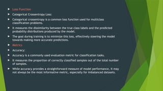  Loss Function
 Categorical Crossentropy Loss:
 Categorical crossentropy is a common loss function used for multiclass
classification problems.
 It measures the dissimilarity between the true class labels and the predicted
probability distributions produced by the model.
 The goal during training is to minimize this loss, effectively steering the model
towards making more accurate predictions.
 Metrics
 Accuracy:
 Accuracy is a commonly used evaluation metric for classification tasks.
 It measures the proportion of correctly classified samples out of the total number
of samples.
 While accuracy provides a straightforward measure of model performance, it may
not always be the most informative metric, especially for imbalanced datasets.
 