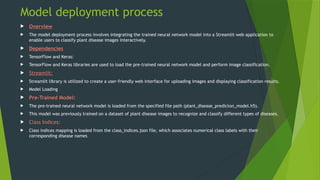 Model deployment process
 Overview
 The model deployment process involves integrating the trained neural network model into a Streamlit web application to
enable users to classify plant disease images interactively.
 Dependencies
 TensorFlow and Keras:
 TensorFlow and Keras libraries are used to load the pre-trained neural network model and perform image classification.
 Streamlit:
 Streamlit library is utilized to create a user-friendly web interface for uploading images and displaying classification results.
 Model Loading
 Pre-Trained Model:
 The pre-trained neural network model is loaded from the specified file path (plant_disease_predicton_model.h5).
 This model was previously trained on a dataset of plant disease images to recognize and classify different types of diseases.
 Class Indices:
 Class indices mapping is loaded from the class_indices.json file, which associates numerical class labels with their
corresponding disease names
 